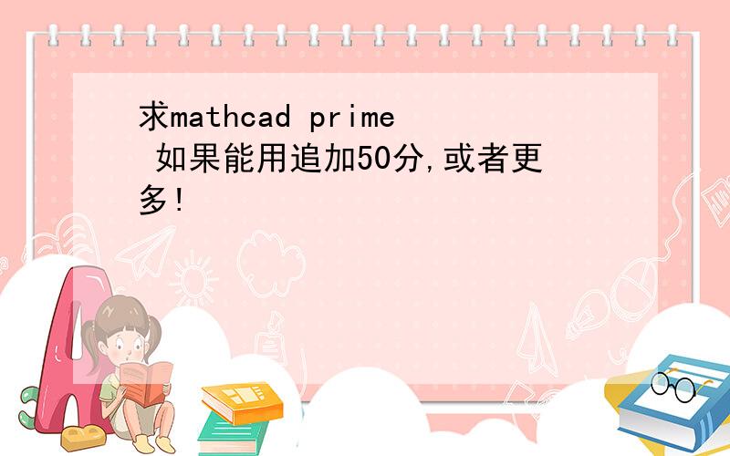 求mathcad prime 如果能用追加50分,或者更多!