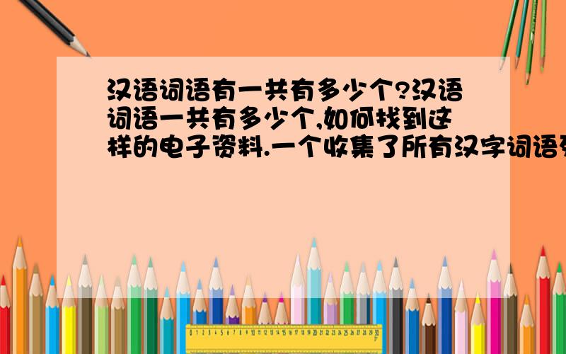 汉语词语有一共有多少个?汉语词语一共有多少个,如何找到这样的电子资料.一个收集了所有汉字词语列表的电子文件.