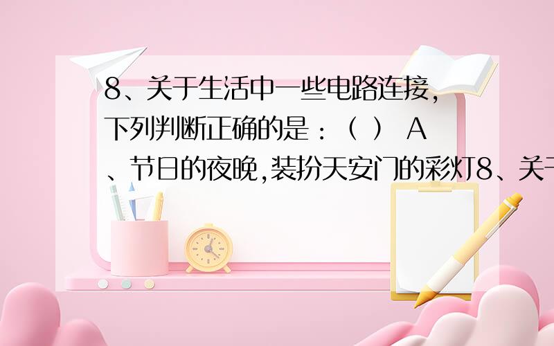 8、关于生活中一些电路连接,下列判断正确的是：（ ） A、节日的夜晚,装扮天安门的彩灯8、关于生活中一些电路连接,下列判断正确的是：（    ）A、节日的夜晚,装扮天安门的彩灯（每个额