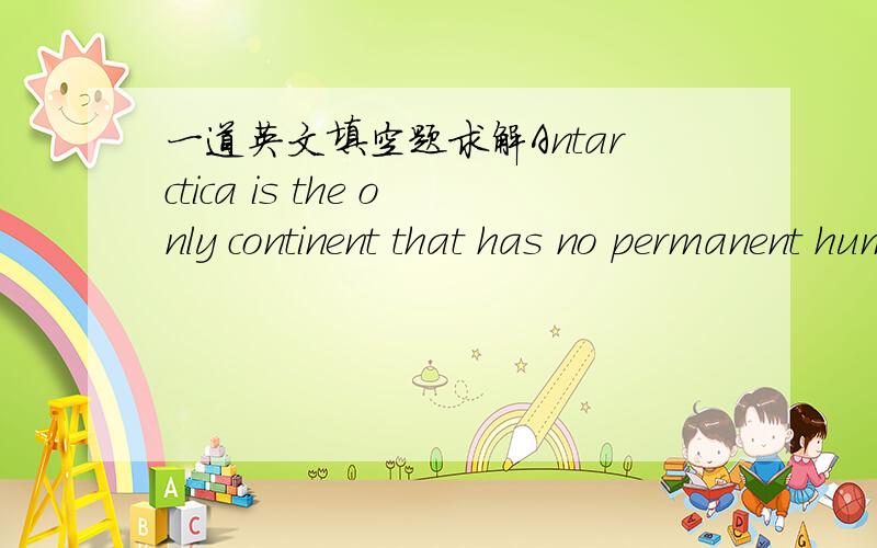 一道英文填空题求解Antarctica is the only continent that has no permanent human population.Most people know that (1) is very cold and is covered (2) snow and ice.But,there (3) quite a nimble of reasons for people to be there.Scientists have l