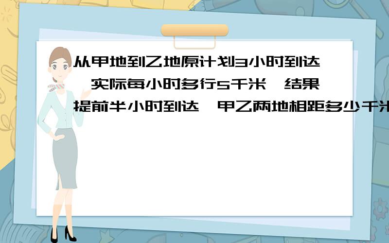 从甲地到乙地原计划3小时到达,实际每小时多行5千米,结果提前半小时到达,甲乙两地相距多少千米?马上要。