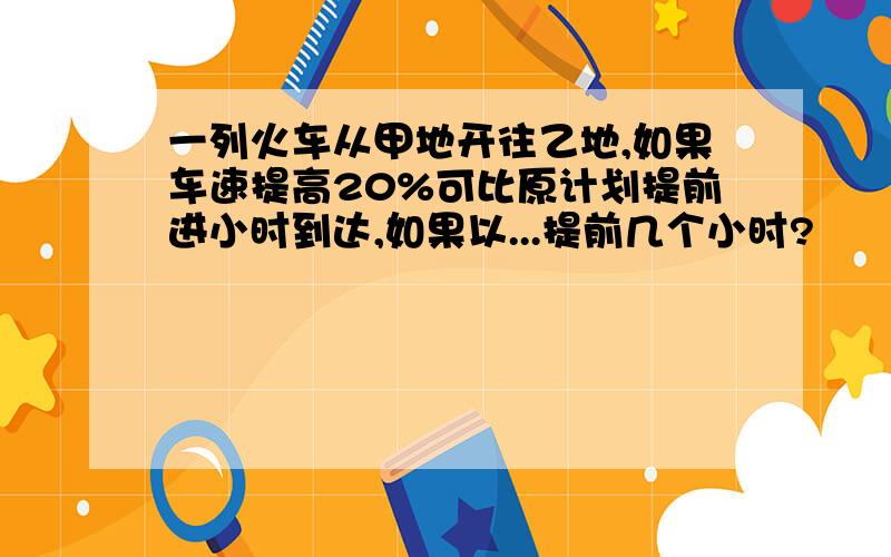 一列火车从甲地开往乙地,如果车速提高20%可比原计划提前进小时到达,如果以...提前几个小时?