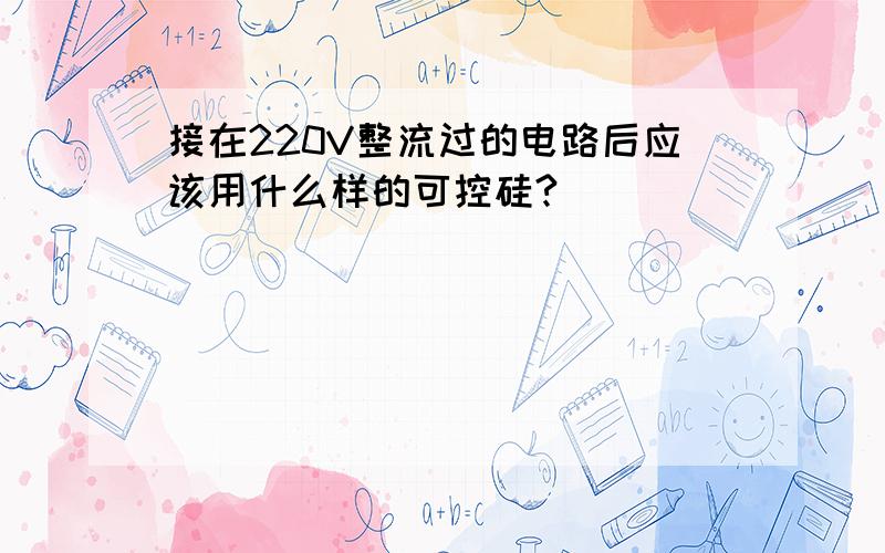 接在220V整流过的电路后应该用什么样的可控硅?