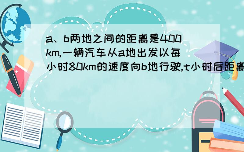 a、b两地之间的距离是400km,一辆汽车从a地出发以每小时80km的速度向b地行驶,t小时后距离b地s千米,s与t之之间的关系式是