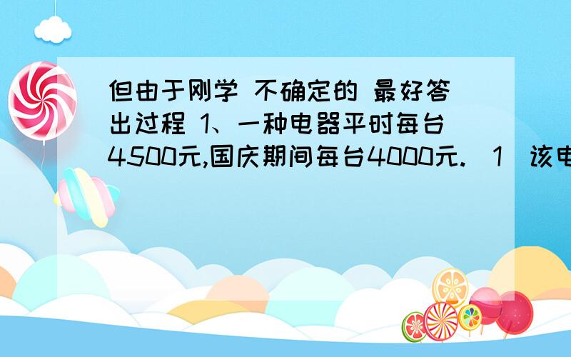 但由于刚学 不确定的 最好答出过程 1、一种电器平时每台4500元,国庆期间每台4000元.（1）该电器平时的价格相当于国庆期间的百分之几（2）国庆期间的价格比平时便宜百分之几.