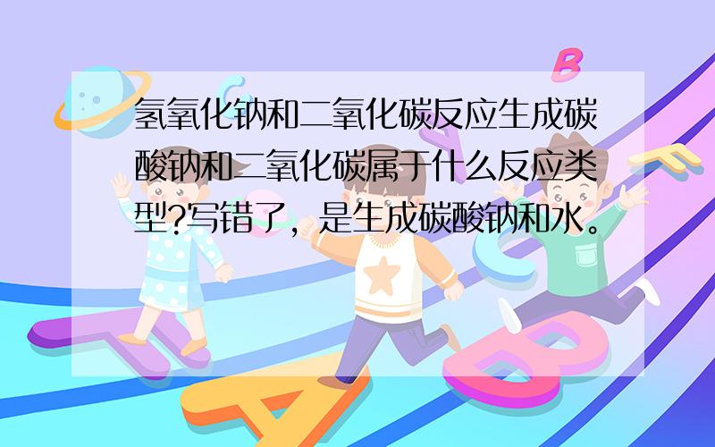 氢氧化钠和二氧化碳反应生成碳酸钠和二氧化碳属于什么反应类型?写错了，是生成碳酸钠和水。