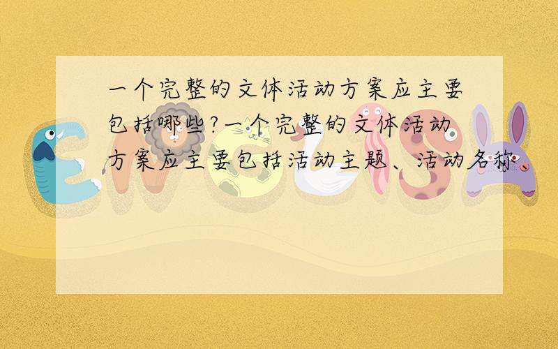 一个完整的文体活动方案应主要包括哪些?一个完整的文体活动方案应主要包括活动主题、活动名称、（ ） 、活动时间、活动地点、（ ）、（ ）、（ ）、（ ）、经费预算等内容.