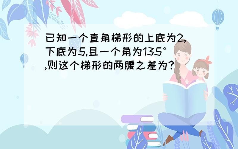 已知一个直角梯形的上底为2,下底为5,且一个角为135°,则这个梯形的两腰之差为?