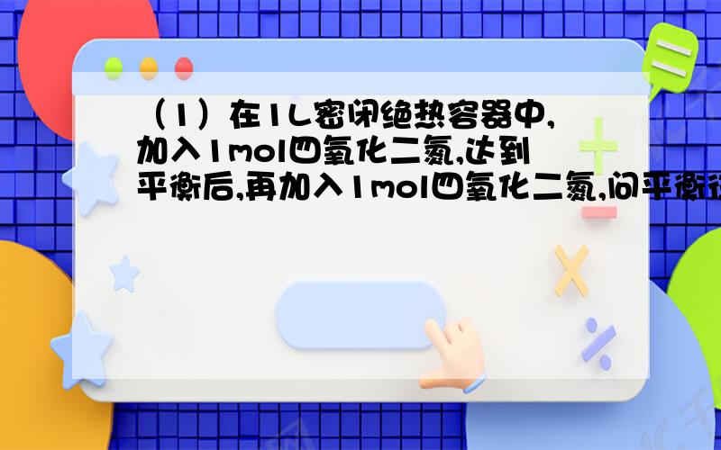 （1）在1L密闭绝热容器中,加入1mol四氧化二氮,达到平衡后,再加入1mol四氧化二氮,问平衡往哪移动?为什么?要是看作增大压强的话,向左移动；如果用Q