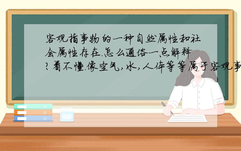 客观指事物的一种自然属性和社会属性存在.怎么通俗一点解释?看不懂.像空气,水,人体等等属于客观事物.而像人的思维,情感等等属于主观事物.这些简单的我都可以判断,但有些就不好判断了.