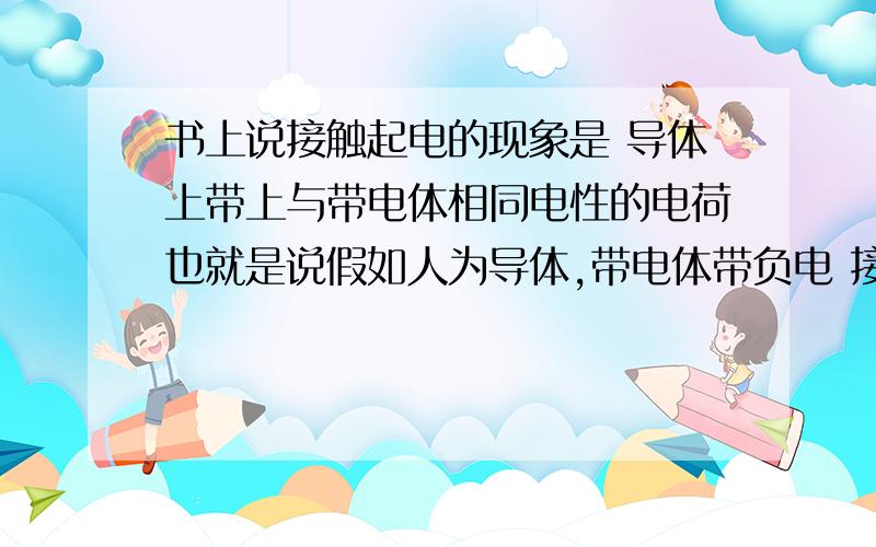 书上说接触起电的现象是 导体上带上与带电体相同电性的电荷也就是说假如人为导体,带电体带负电 接触后人也带负电