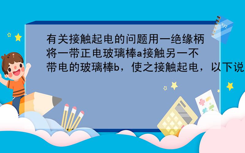 有关接触起电的问题用一绝缘柄将一带正电玻璃棒a接触另一不带电的玻璃棒b，使之接触起电，以下说法中正确的是（ ）A、在此接触起电过程中，玻璃棒a上的正电荷向玻璃棒b上转移B、在此