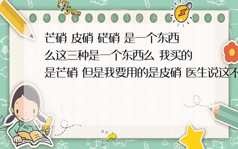 芒硝 皮硝 硭硝 是一个东西么这三种是一个东西么 我买的是芒硝 但是我要用的是皮硝 医生说这不是一个东西 需要提取 就是用水煮还是泡的 取上面的一层结晶体 到底是怎么回事 怎么提取