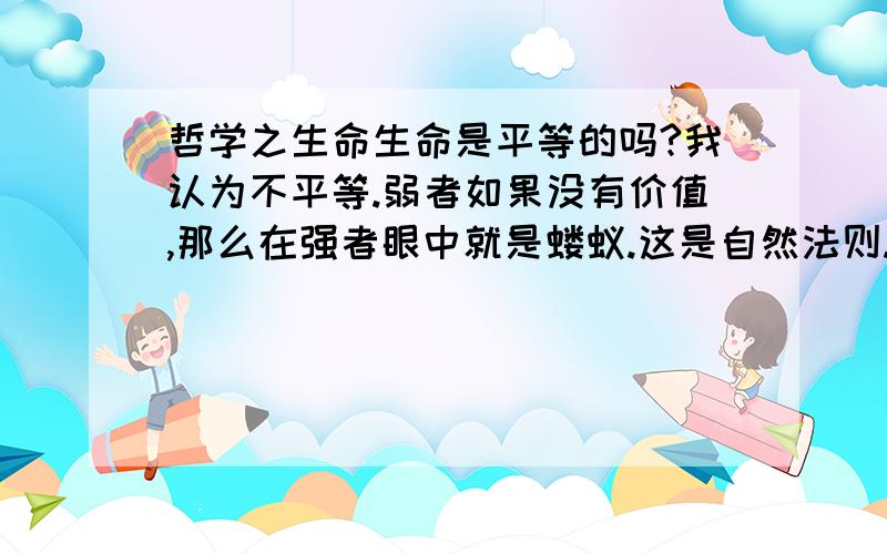 哲学之生命生命是平等的吗?我认为不平等.弱者如果没有价值,那么在强者眼中就是蝼蚁.这是自然法则.无论是弱肉强食,还是欺软怕硬,都体现着自然的法则,什么是自然的法则?万物的本能性,万