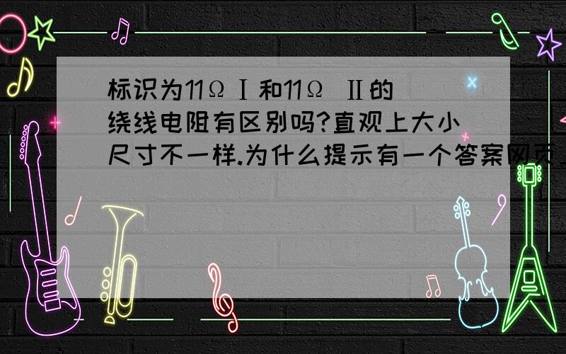 标识为11ΩⅠ和11Ω Ⅱ的绕线电阻有区别吗?直观上大小尺寸不一样.为什么提示有一个答案网页上却没有显示呢？