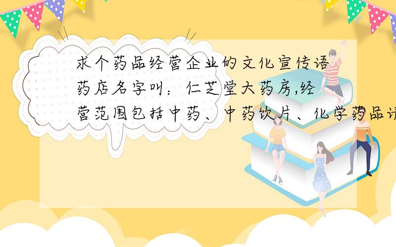 求个药品经营企业的文化宣传语药店名字叫：仁芝堂大药房,经营范围包括中药、中药饮片、化学药品请给想个宣传语.两句话,每句10个字以下简练、寓意深刻、容易上口、容易记、不抄袭这