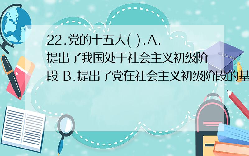 22.党的十五大( ).A.提出了我国处于社会主义初级阶段 B.提出了党在社会主义初级阶段的基本路线 C.提出C.提出了党在社会主义初级阶段的基本纲领 D.提出了我国的经济、政治和社会发展战略