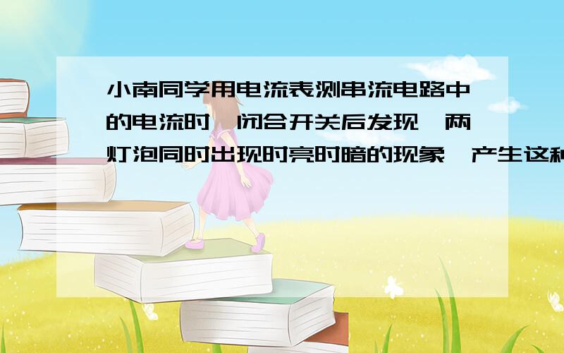 小南同学用电流表测串流电路中的电流时,闭合开关后发现,两灯泡同时出现时亮时暗的现象,产生这种现象的原因是什么