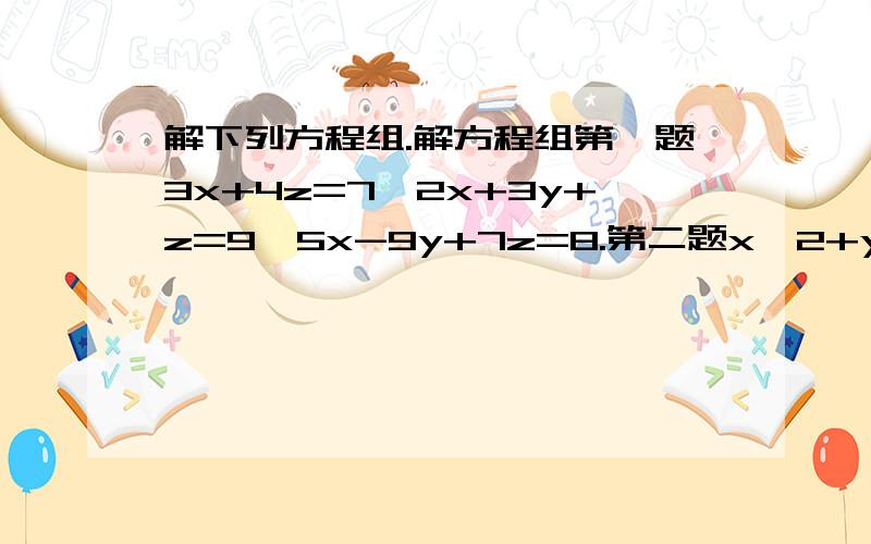 解下列方程组.解方程组第一题3x+4z=7,2x+3y+z=9,5x-9y+7z=8.第二题x^2+y^2=13,x+y=5.