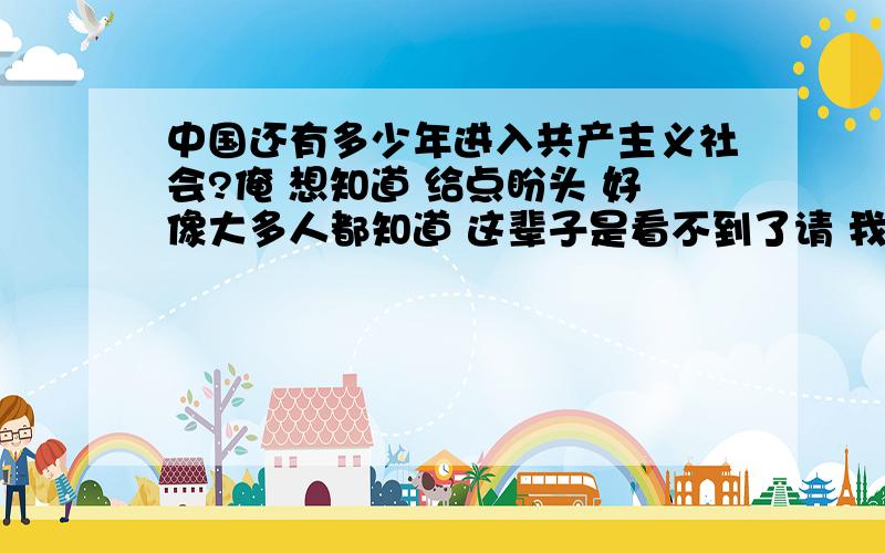 中国还有多少年进入共产主义社会?俺 想知道 给点盼头 好像大多人都知道 这辈子是看不到了请 我想 也是 最少也要1000年 但我觉得 再过1000年 人类不知成什么样了呢 哎 不知地球 就成了什么