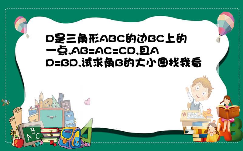 D是三角形ABC的边BC上的一点,AB=AC=CD,且AD=BD,试求角B的大小图找我看