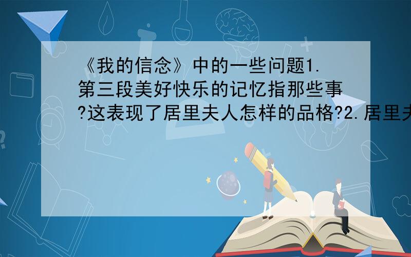 《我的信念》中的一些问题1.第三段美好快乐的记忆指那些事?这表现了居里夫人怎样的品格?2.居里夫人在生活上有什么特点?她为什么这样做?3.居里夫人在科学研究方面唯一的奢望是什么?4.根