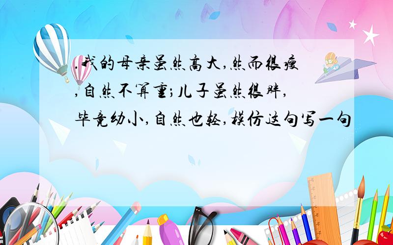 .我的母亲虽然高大,然而很瘦,自然不算重；儿子虽然很胖,毕竟幼小,自然也轻,模仿这句写一句