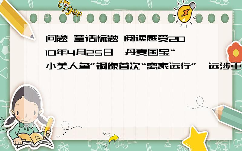 问题 童话标题 阅读感受2010年4月25日,丹麦国宝“小美人鱼”铜像首次“离家远行”,远涉重洋飞临上海世博会丹麦馆.她的到来,唤起了我们心中深藏已久的童话的记忆.“小美人鱼”源自安徒