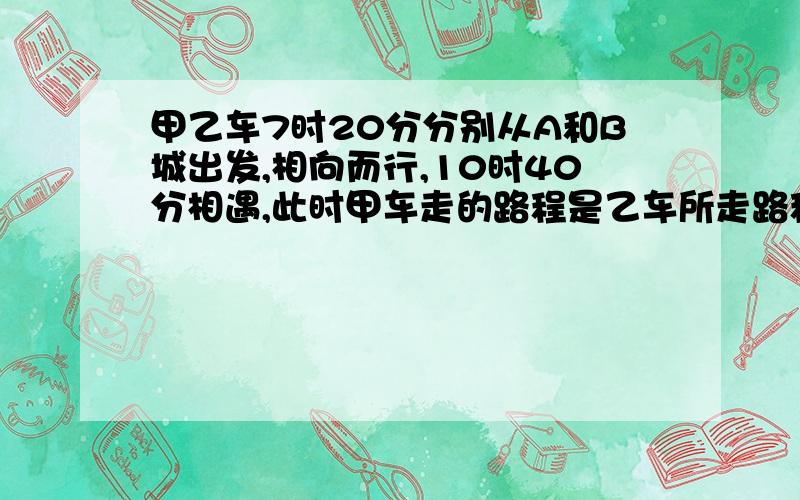 甲乙车7时20分分别从A和B城出发,相向而行,10时40分相遇,此时甲车走的路程是乙车所走路程的4/5.1.两车相遇前平均每小时行全程的几分之几?2.相遇后,两车继续按原速前行,乙车中途遇雾,速度降