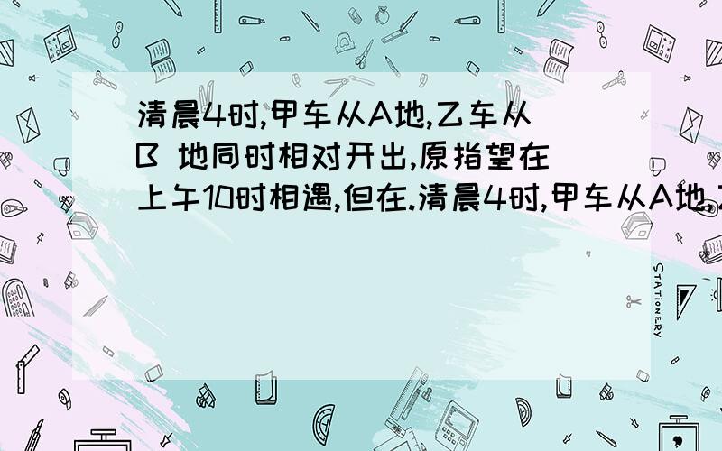 清晨4时,甲车从A地,乙车从B 地同时相对开出,原指望在上午10时相遇,但在.清晨4时,甲车从A地,乙车从B 地同时相对开出,原指望在上午10时相遇,但在6时30分,乙车因故停在中途C地,甲车继续前行350