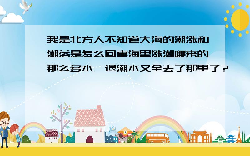 我是北方人不知道大海的潮涨和潮落是怎么回事海里涨潮哪来的那么多水,退潮水又全去了那里了?