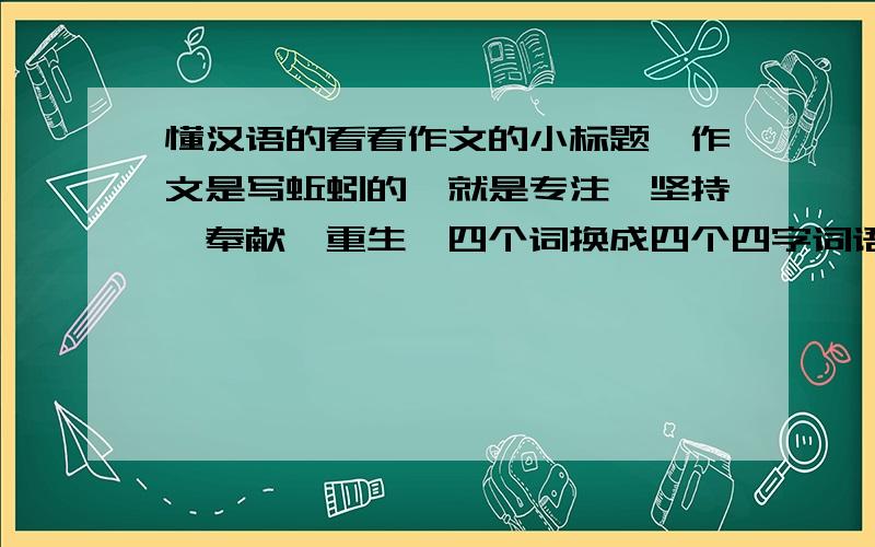 懂汉语的看看作文的小标题,作文是写蚯蚓的,就是专注,坚持,奉献,重生,四个词换成四个四字词语,朴实一点,别凤凰涅磐什么的,太大了