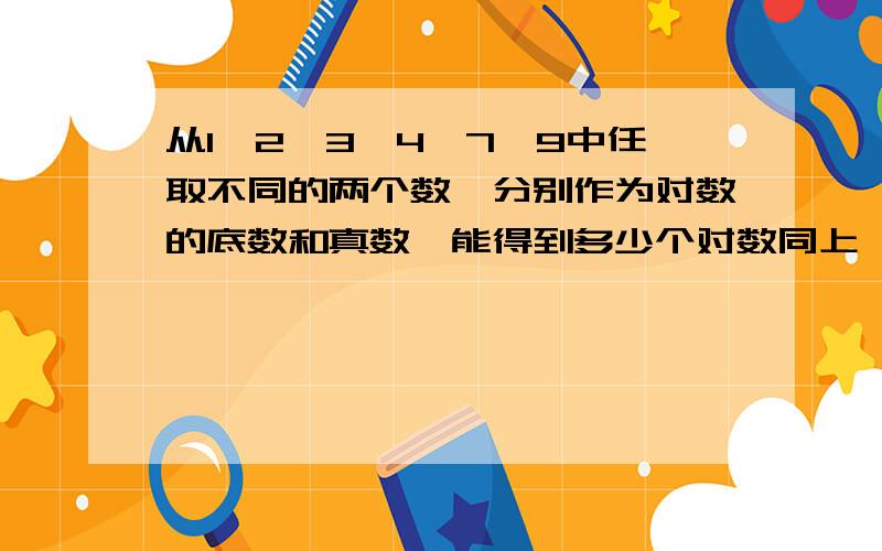 从1、2、3、4、7、9中任取不同的两个数,分别作为对数的底数和真数,能得到多少个对数同上,麻烦给个过程