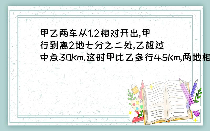 甲乙两车从1.2相对开出,甲行到离2地七分之二处,乙超过中点30Km.这时甲比乙多行45Km,两地相距多少Km没有