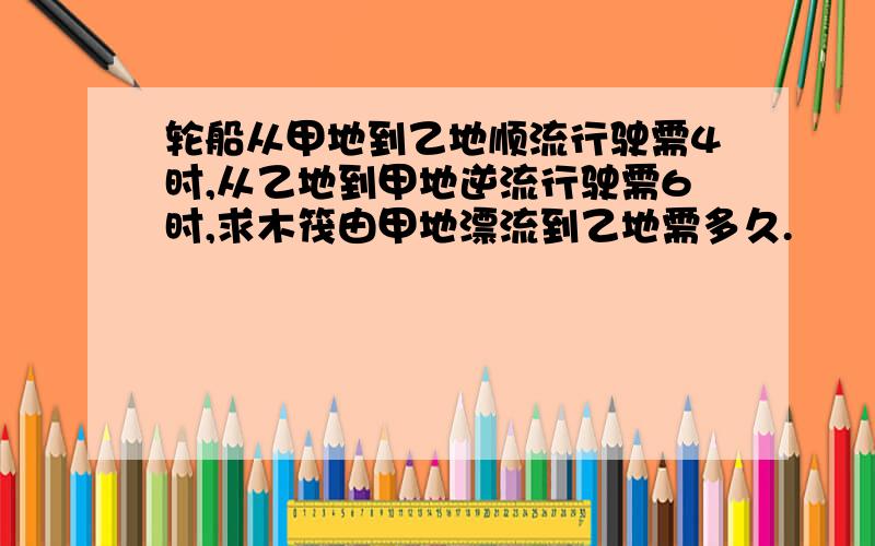 轮船从甲地到乙地顺流行驶需4时,从乙地到甲地逆流行驶需6时,求木筏由甲地漂流到乙地需多久.