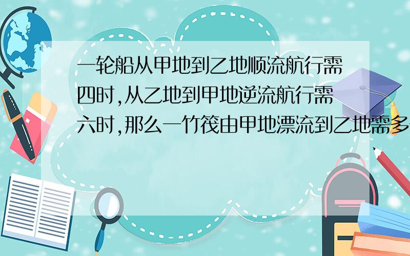 一轮船从甲地到乙地顺流航行需四时,从乙地到甲地逆流航行需六时,那么一竹筏由甲地漂流到乙地需多长时间