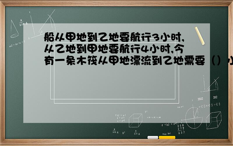 船从甲地到乙地要航行3小时,从乙地到甲地要航行4小时,今有一条木筏从甲地漂流到乙地需要（）小时?有分的