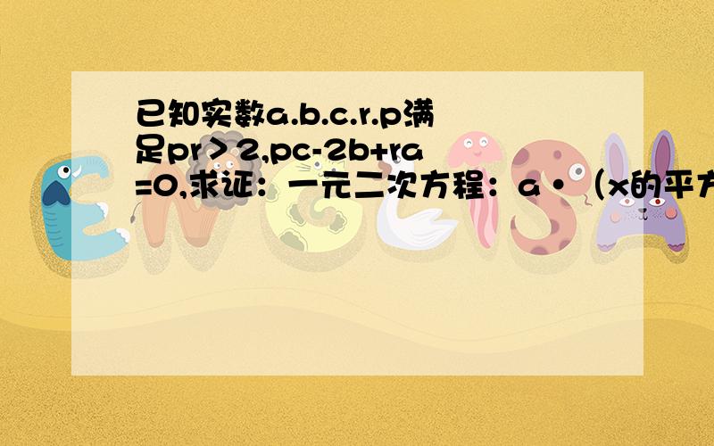 已知实数a.b.c.r.p满足pr＞2,pc-2b+ra=0,求证：一元二次方程：a·（x的平方）+2bx+c=0 必有实数根.