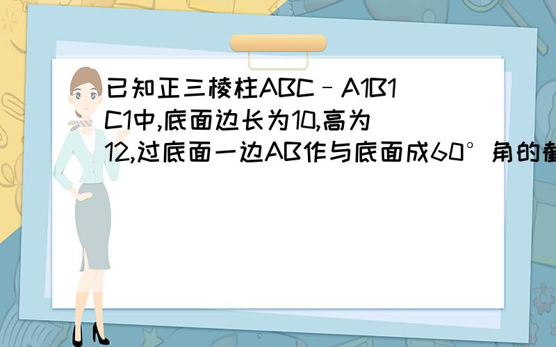 已知正三棱柱ABC–A1B1C1中,底面边长为10,高为12,过底面一边AB作与底面成60°角的截面,求截面面积.