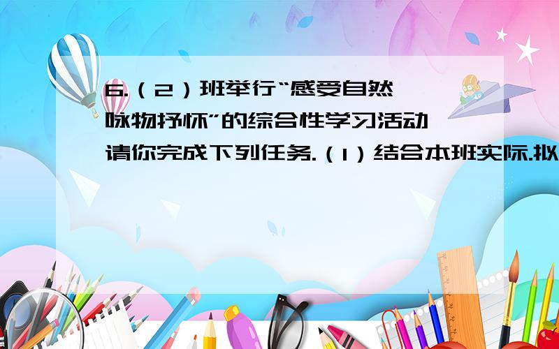 6.（2）班举行“感受自然、咏物抒怀”的综合性学习活动,请你完成下列任务.（1）结合本班实际.拟订一份切实可行的活动方案.