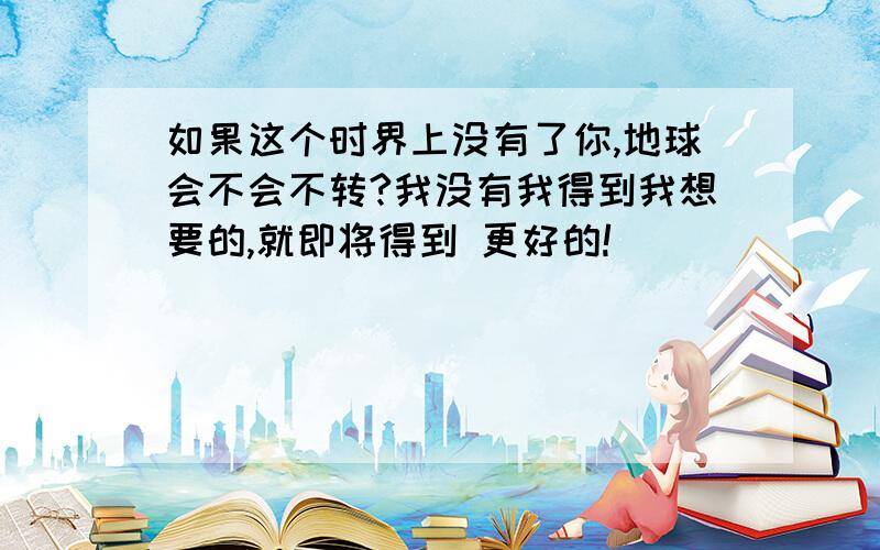 如果这个时界上没有了你,地球会不会不转?我没有我得到我想要的,就即将得到 更好的!