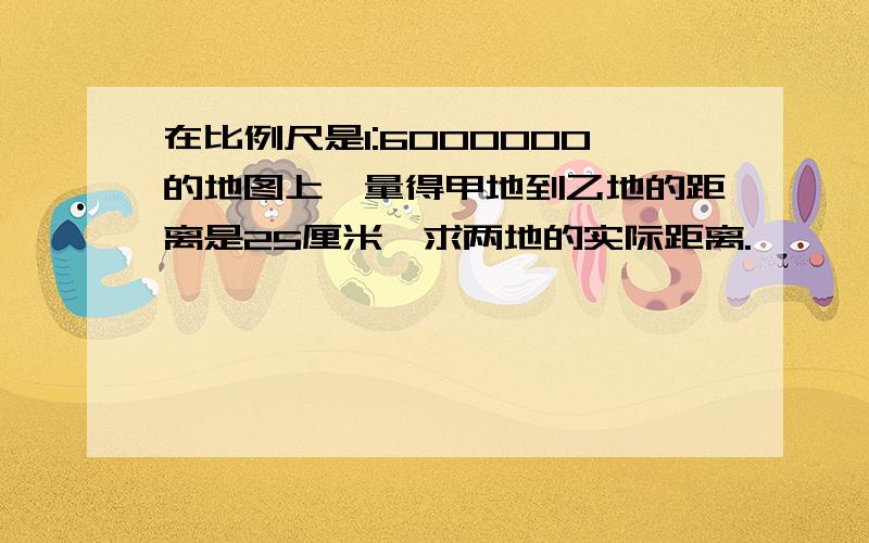 在比例尺是1:6000000的地图上,量得甲地到乙地的距离是25厘米,求两地的实际距离.