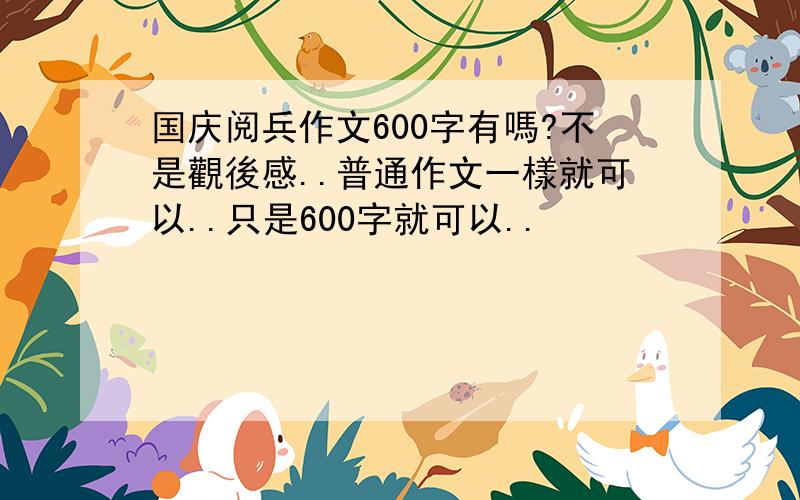 国庆阅兵作文600字有嗎?不是觀後感..普通作文一樣就可以..只是600字就可以..