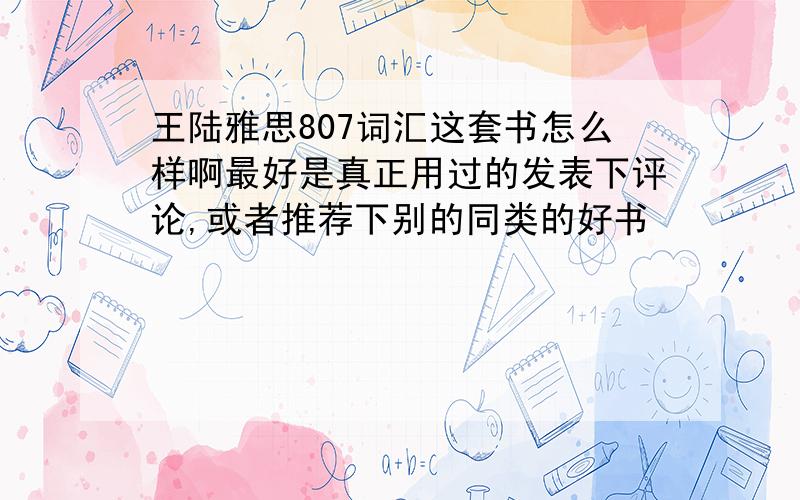 王陆雅思807词汇这套书怎么样啊最好是真正用过的发表下评论,或者推荐下别的同类的好书