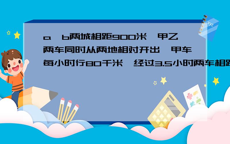 a、b两城相距900米,甲乙两车同时从两地相对开出,甲车每小时行80千米,经过3.5小时两车相距270千米……a、b两城相距900米,甲乙两车同时从两地相对开出,甲车每小时行80千米,经过3.5小时两车相