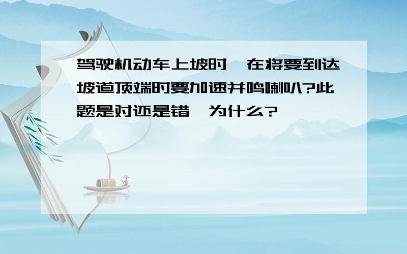 驾驶机动车上坡时,在将要到达坡道顶端时要加速并鸣喇叭?此题是对还是错,为什么?