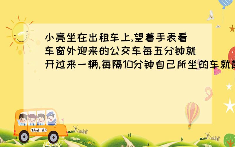 小亮坐在出租车上,望着手表看车窗外迎来的公交车每五分钟就开过来一辆,每隔10分钟自己所坐的车就超过一辆同向的公交车,问公交车多长时间发一辆