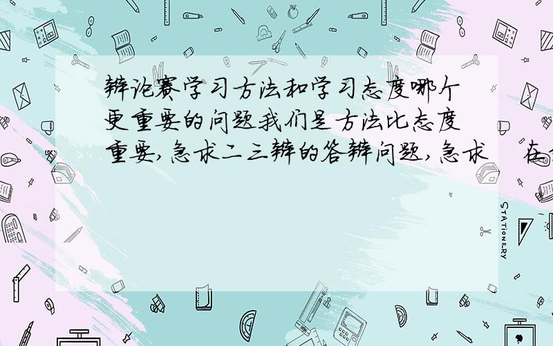 辩论赛学习方法和学习态度哪个更重要的问题我们是方法比态度重要,急求二三辩的答辩问题,急求    在线等