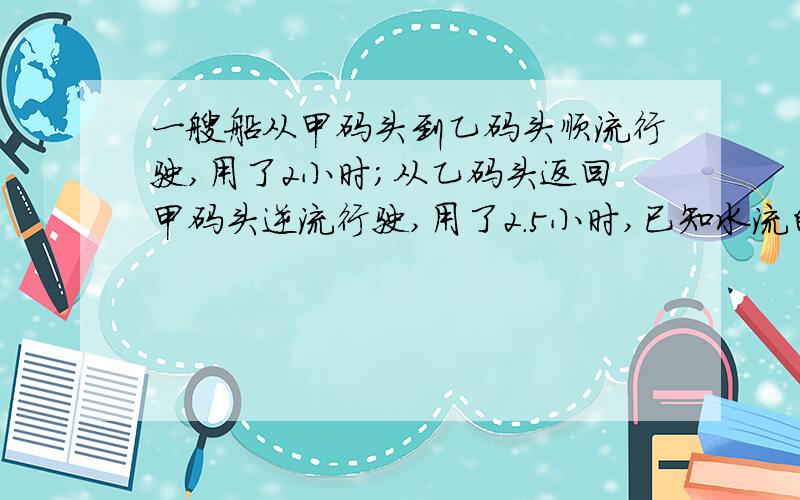 一艘船从甲码头到乙码头顺流行驶,用了2小时；从乙码头返回甲码头逆流行驶,用了2.5小时,已知水流的速度是3千米/时,求船在静水中的速度.1.顺流行驶的速度、逆流行驶的速度,船在静水中的