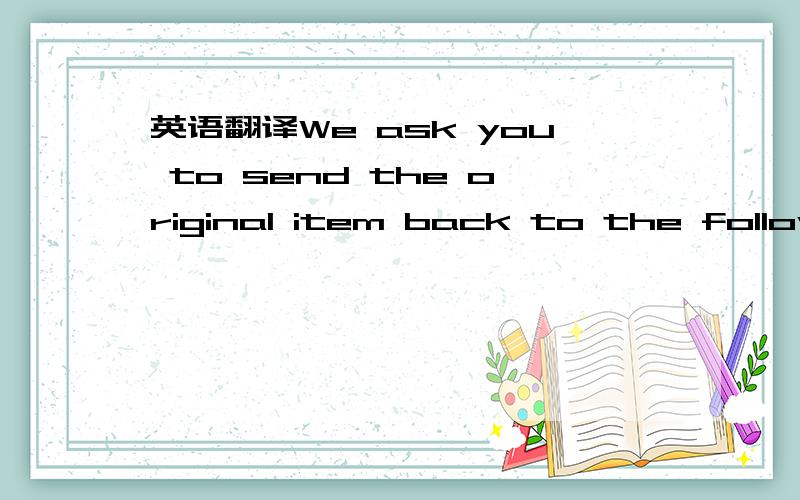 英语翻译We ask you to send the original item back to the following address by the most economical method which includes insurance.We will refund your credit card for the return shipping cost.As for shipping costs,we will make its full refund in t